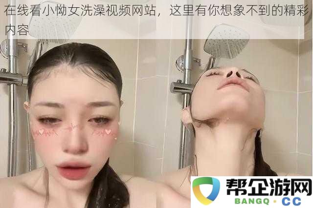 免费观看小怮女洗澡视频平台，带你发现前所未有的精彩画面