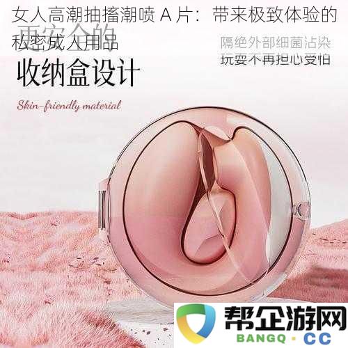 女人高潮抽搐潮喷 A 片：带来极致体验的私密成人用品