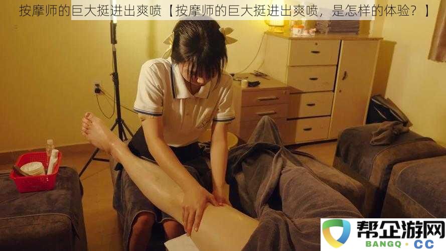 按摩师的深入体验与惊艳喷发，究竟是一种怎样的感觉？