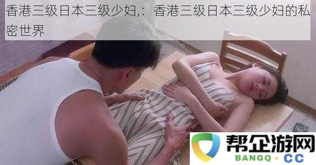 香港三级日本三级少妇,：香港三级日本三级少妇的私密世界