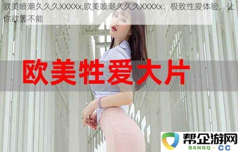 欧美喷潮久久久XXXXx,欧美喷潮久久久XXXXx：极致性爱体验，让你欲罢不能