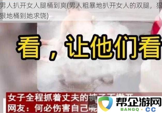 男人扒开女人腿桶到爽(男人粗暴地扒开女人的双腿，狠狠地桶到她求饶)