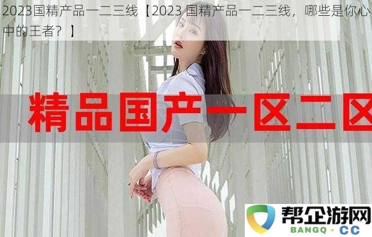 2023年国精产品排名一二三线，哪些才是你心目中的绝对天花板？