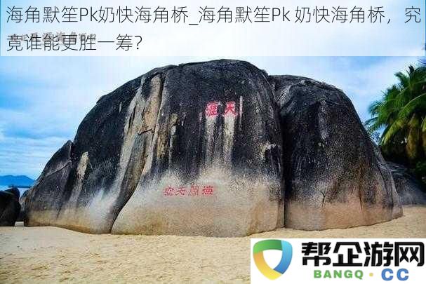 海角默笙Pk奶快海角桥_海角默笙Pk 奶快海角桥，究竟谁能更胜一筹？