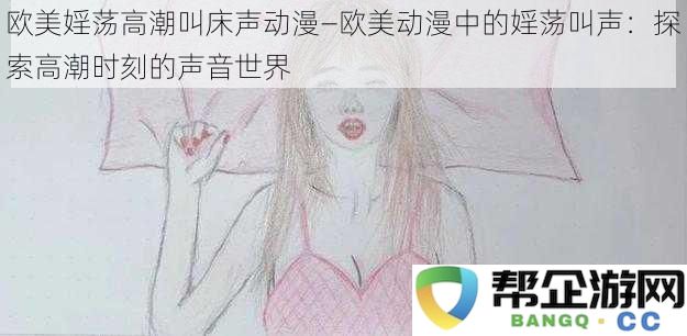 欧美婬荡高潮叫床声动漫—欧美动漫中的婬荡叫声：探索高潮时刻的声音世界