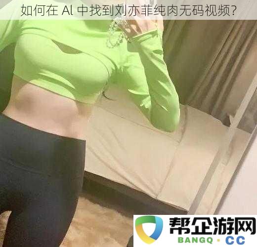 如何在 Al 平台上查找刘亦菲的全新纯肉视频资源？