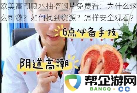 欧美高潮喷水抽搐啊片免费观看的原因与资源获取方法以及安全观看方式揭秘