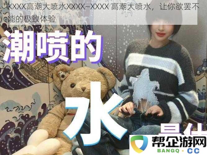 XXXX高潮大喷水XXXX—XXXX 高潮大喷水，让你欲罢不能的极致体验